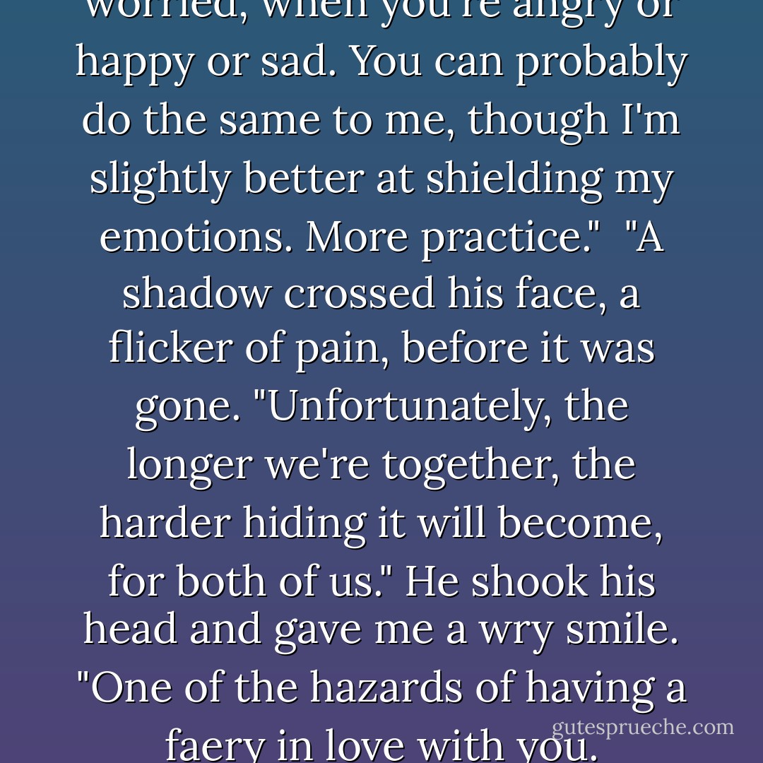 I want to know when you're worried, when you're angry or happy or sad. You can probably do the same to me, though I'm slightly better at shielding my emotions. More practice."<br /><br />"A shadow crossed his face, a flicker of pain, before it was gone. "Unfortunately, the longer we're together, the harder hiding it will become, for both of us." He shook his head and gave me a wry smile. "One of the hazards of having a faery in love with you. - Julie Kagawa