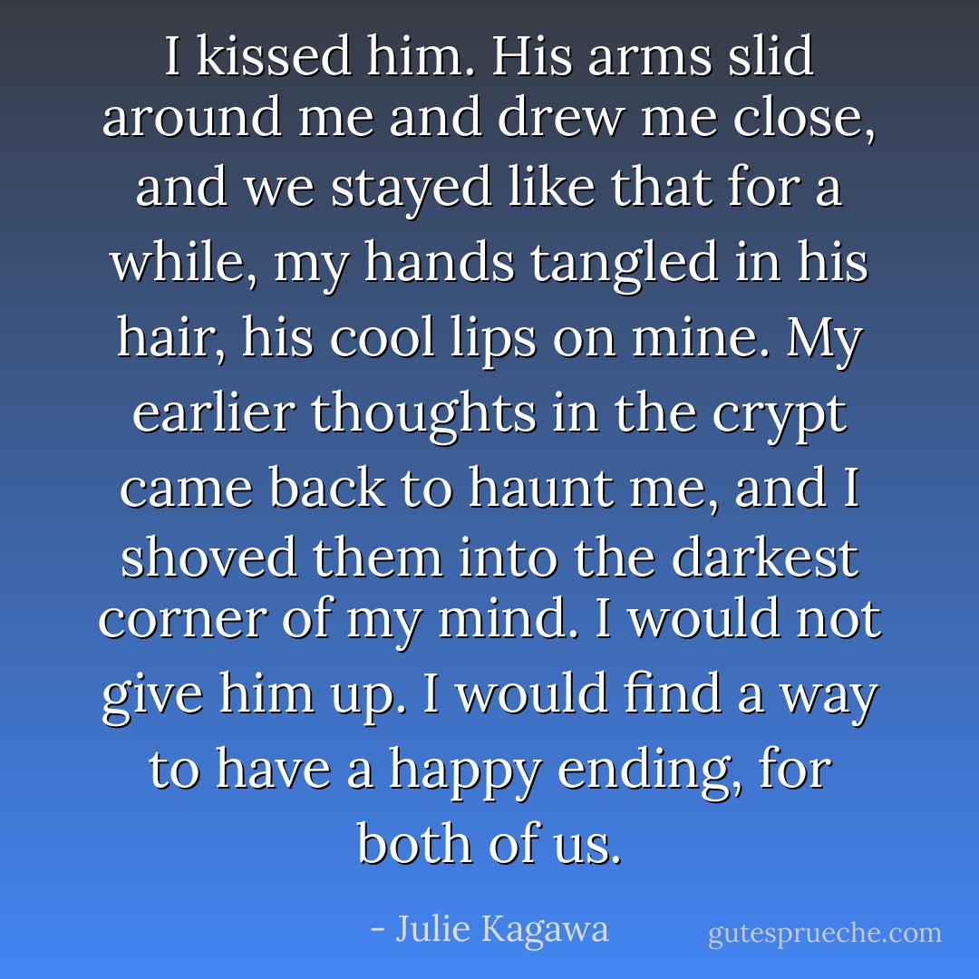 I kissed him. His arms slid around me and drew me close, and we stayed like that for a while, my hands tangled in his hair, his cool lips on mine. My earlier thoughts in the crypt came back to haunt me, and I shoved them into the darkest corner of my mind. I would not give him up. I would find a way to have a happy ending, for both of us. - Julie Kagawa
