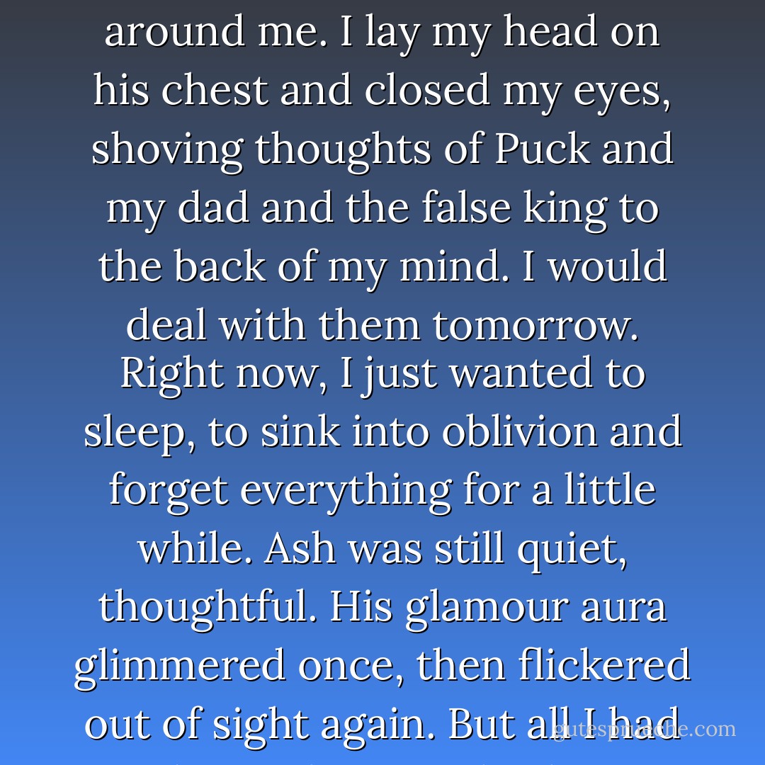 Ash didn't say anything, but I heard his faint sigh, as if he'd been holding his breath, and he drew me close, wrapping his around me. I lay my head on his chest and closed my eyes, shoving thoughts of Puck and my dad and the false king to the back of my mind. I would deal with them tomorrow. Right now, I just wanted to sleep, to sink into oblivion and forget everything for a little while. Ash was still quiet, thoughtful. His glamour aura glimmered once, then flickered out of sight again. But all I had to do was listen to his heart, thudding in his chest, to know what he was feeling. - Julie Kagawa