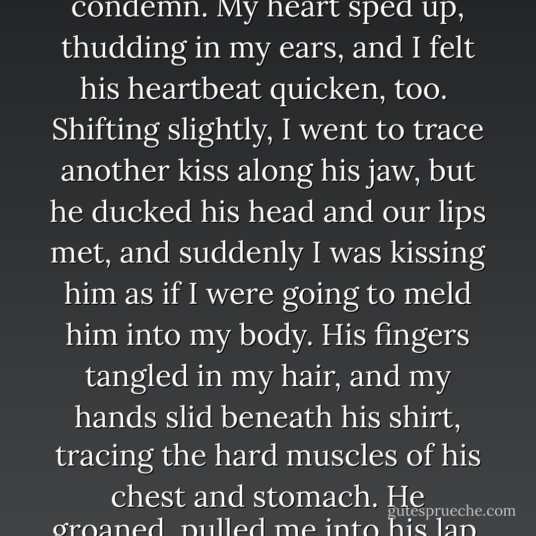 He smelled so good, a mix of frost and something sharp, like peppermint. Lifting my head, I placed a kiss at the hollow of his neck, right beneath his jawbone, and he drew in a quiet breath, his hands curling into fists. I suddenly realized we were on a bed, alone in an isolated cabin, with no grownups-lucid ones anyway-to point fingers or condemn. My heart sped up, thudding in my ears, and I felt his heartbeat quicken, too.<br /><br />Shifting slightly, I went to trace another kiss along his jaw, but he ducked his head and our lips met, and suddenly I was kissing him as if I were going to meld him into my body. His fingers tangled in my hair, and my hands slid beneath his shirt, tracing the hard muscles of his chest and stomach. He groaned, pulled me into his lap, and lowered us back onto the bed, being careful not to crush me.<br /><br />My whole body tingled, senses buzzing, my stomach twisting with so many emotions I couldn't place them all. Ash was above me, his lips on mine, my hands sliding over his cool, tight skin. I couldn't speak. I couldn't think. All I could do was feel. - Julie Kagawa
