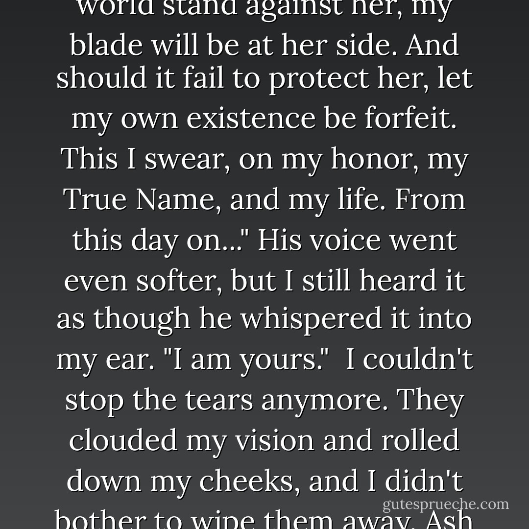 Let it be known--from this day forth, I vow to protect Meghan Chase, daughter of the Summer King, with my sword, my honor, and my life. Her desires are mine. Her wishes are mine. Should even the world stand against her, my blade will be at her side. And should it fail to protect her, let my own existence be forfeit. This I swear, on my honor, my True Name, and my life. From this day on..." His voice went even softer, but I still heard it as though he whispered it into my ear. "I am yours."<br /><br />I couldn't stop the tears anymore. They clouded my vision and rolled down my cheeks, and I didn't bother to wipe them away. Ash stood, and I threw myself into his arms, feeling him tremble as he crushed me close. He was mine now, my knight, and nothing would come between us. - Julie Kagawa