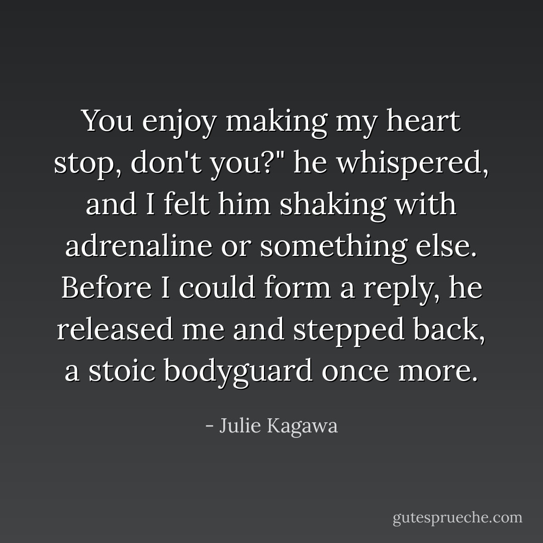 You enjoy making my heart stop, don't you?" he whispered, and I felt him shaking with adrenaline or something else. Before I could form a reply, he released me and stepped back, a stoic bodyguard once more. - Julie Kagawa
