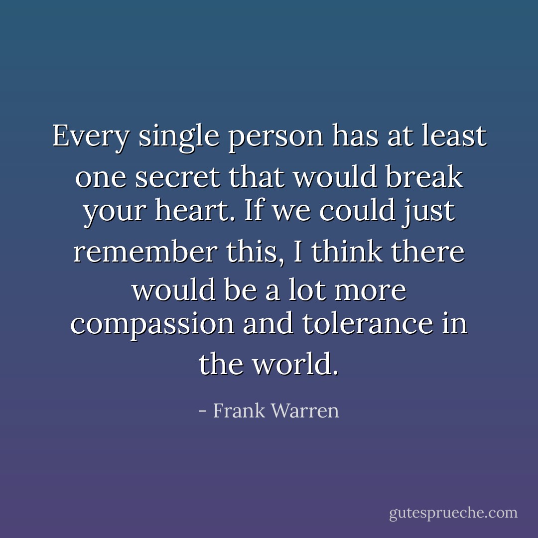 Every single person has at least one secret that would break your heart. If we could just remember this, I think there would be a lot more compassion and tolerance in the world. - Frank Warren