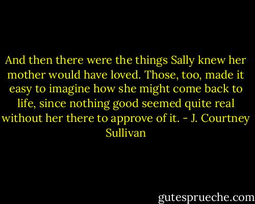 And then there were the things Sally knew her mother would have loved. Those, too, made it easy to imagine how she might come back to life, since nothing good seemed quite real without her there to approve of it. - J. Courtney Sullivan