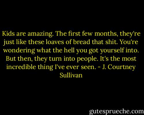 Kids are amazing. The first few months, they're just like these loaves of bread that shit. You're wondering what the hell you got yourself into. But then, they turn into people. It's the most incredible thing I've ever seen. - J. Courtney Sullivan