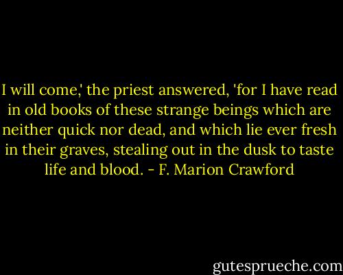 I will come,' the priest answered, 'for I have read in old books of these strange beings which are neither quick nor dead, and which lie ever fresh in their graves, stealing out in the dusk to taste life and blood. - F. Marion Crawford