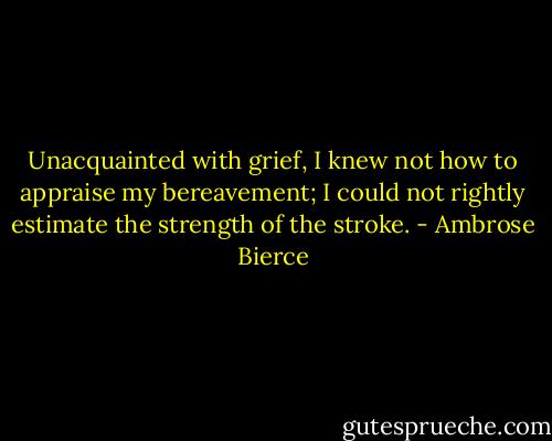 Unacquainted with grief, I knew not how to appraise my bereavement; I could not rightly estimate the strength of the stroke. - Ambrose Bierce