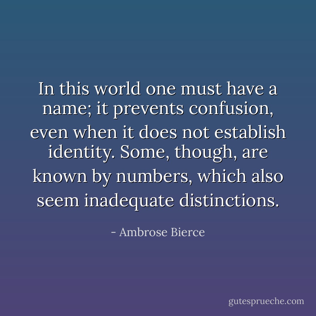 In this world one must have a name; it prevents confusion, even when it does not establish identity. Some, though, are known by numbers, which also seem inadequate distinctions. - Ambrose Bierce