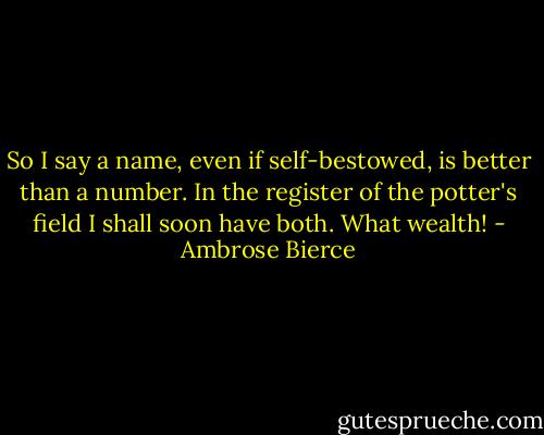 So I say a name, even if self-bestowed, is better than a number. In the register of the potter's field I shall soon have both. What wealth! - Ambrose Bierce