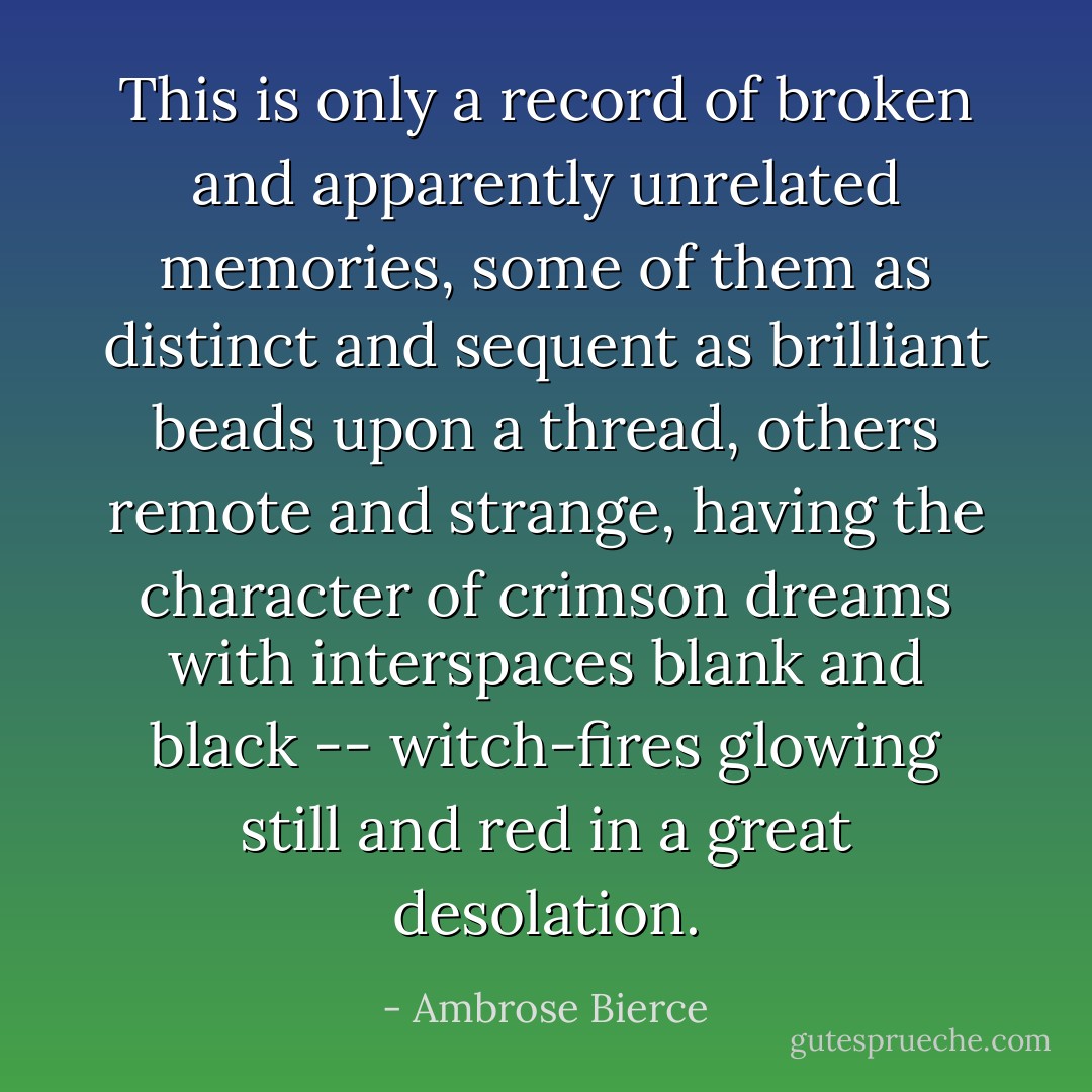 This is only a record of broken and apparently unrelated memories, some of them as distinct and sequent as brilliant beads upon a thread, others remote and strange, having the character of crimson dreams with interspaces blank and black -- witch-fires glowing still and red in a great desolation. - Ambrose Bierce