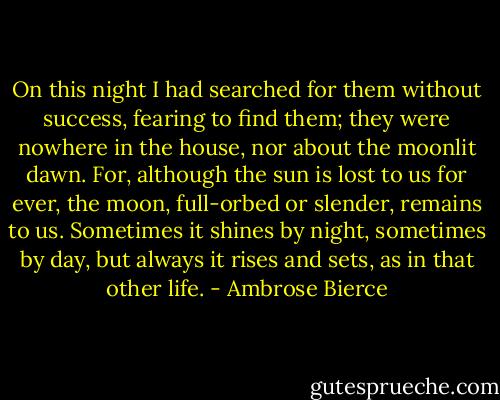 On this night I had searched for them without success, fearing to find them; they were nowhere in the house, nor about the moonlit dawn. For, although the sun is lost to us for ever, the moon, full-orbed or slender, remains to us. Sometimes it shines by night, sometimes by day, but always it rises and sets, as in that other life. - Ambrose Bierce