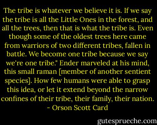 The tribe is whatever we believe it is. If we say the tribe is all the Little Ones in the forest, and all the trees, then that is what the tribe is. Even though some of the oldest trees here came from warriors of two different tribes, fallen in battle. We become one tribe because we say we're one tribe."<br />Ender marveled at his mind, this small raman [member of another sentient species]. How few humans were able to grasp this idea, or let it extend beyond the narrow confines of their tribe, their family, their nation. - Orson Scott Card