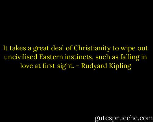 It takes a great deal of Christianity to wipe out uncivilised Eastern instincts, such as falling in love at first sight. - Rudyard Kipling