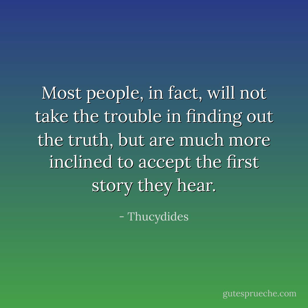 Most people, in fact, will not take the trouble in finding out the truth, but are much more inclined to accept the first story they hear. - Thucydides
