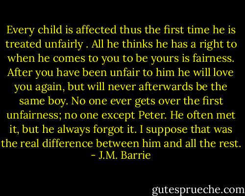 Every child is affected thus the first time he is treated unfairly . All he thinks he has a right to when he comes to you to be yours is fairness. After you have been unfair to him he will love you again, but will never afterwards be the same boy. No one ever gets over the first unfairness; no one except Peter. He often met it, but he always forgot it. I suppose that was the real difference between him and all the rest. - J.M. Barrie