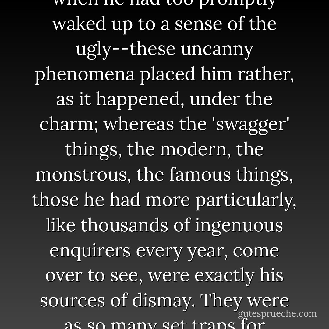The great fact all the while however had been the incalculability; since he had supposed himself, from decade to decade, to be allowing, and in the most liberal and intelligent manner, for brilliancy of change. He actually saw that he *had* allowed for nothing; he missed what he would have been sure of finding, he found what he would never have imagined. Proportions and values were upside-down; the ugly things he had expected, the ugly things of his far away youth, when he had too promptly waked up to a sense of the ugly--these uncanny phenomena placed him rather, as it happened, under the charm; whereas the 'swagger' things, the modern, the monstrous, the famous things, those he had more particularly, like thousands of ingenuous enquirers every year, come over to see, were exactly his sources of dismay. They were as so many set traps for displeasure, above all for reaction, of which his restless tread was constantly pressing the spring. It was interesting, doubtless, the whole show, but it would have been too disconcerting hadn't a certain finer truth saved the situation. He had distinctly not, in this steadier light, come over *all* for the monstrosities; he had come, not only in the last analysis but quite on the face of the act, under an impulse with which they had nothing to do. ("The Jolly Corner") - Henry James