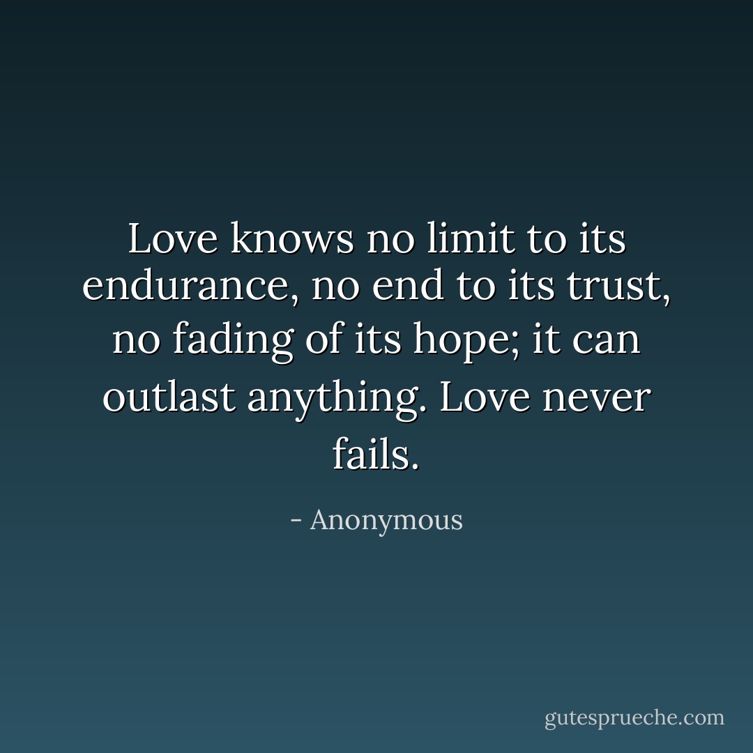Love knows no limit to its endurance, no end to its trust, no fading of its hope; it can outlast anything. Love never fails. - Anonymous