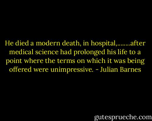 He died a modern death, in hospital,........after medical science had prolonged his life to a point where the terms on which it was being offered were unimpressive. - Julian Barnes