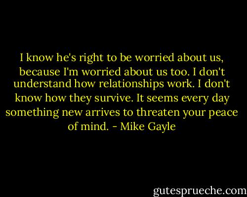 I know he's right to be worried about us, because I'm worried about us too. I don't understand how relationships work. I don't know how they survive. It seems every day something new arrives to threaten your peace of mind. - Mike Gayle