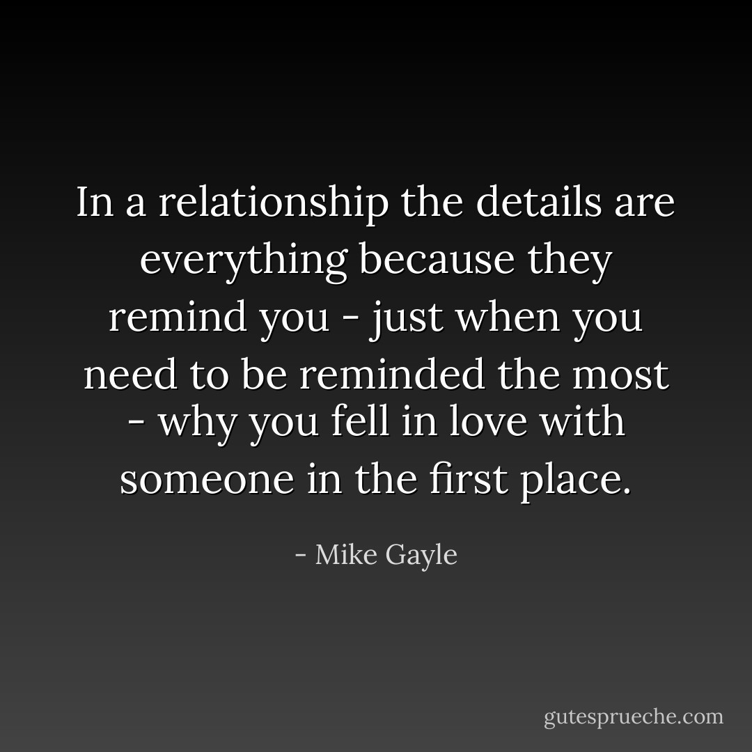 In a relationship the details are everything because they remind you - just when you need to be reminded the most - why you fell in love with someone in the first place. - Mike Gayle