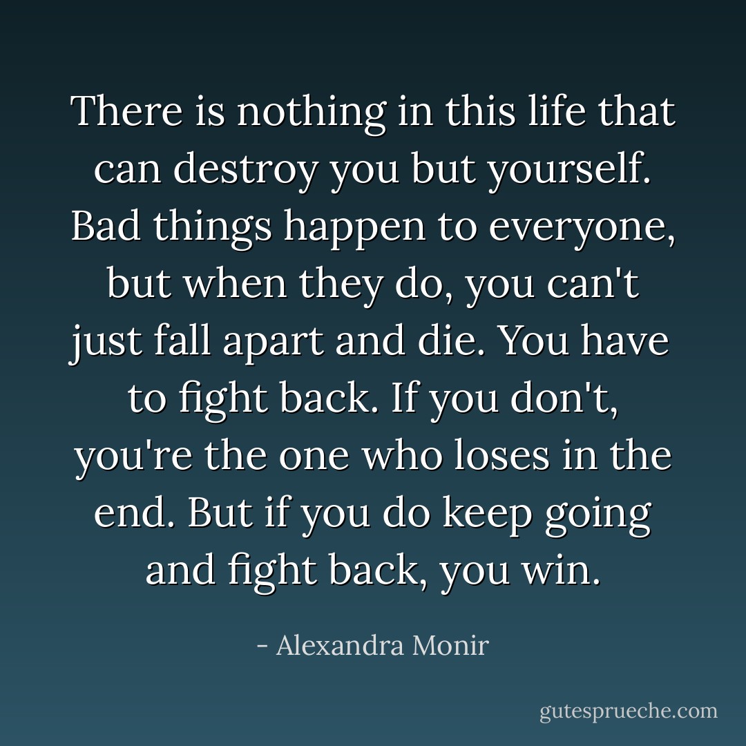 There is nothing in this life that can destroy you but yourself. Bad things happen to everyone, but when they do, you can't just fall apart and die. You have to fight back. If you don't, you're the one who loses in the end. But if you do keep going and fight back, you win. - Alexandra Monir