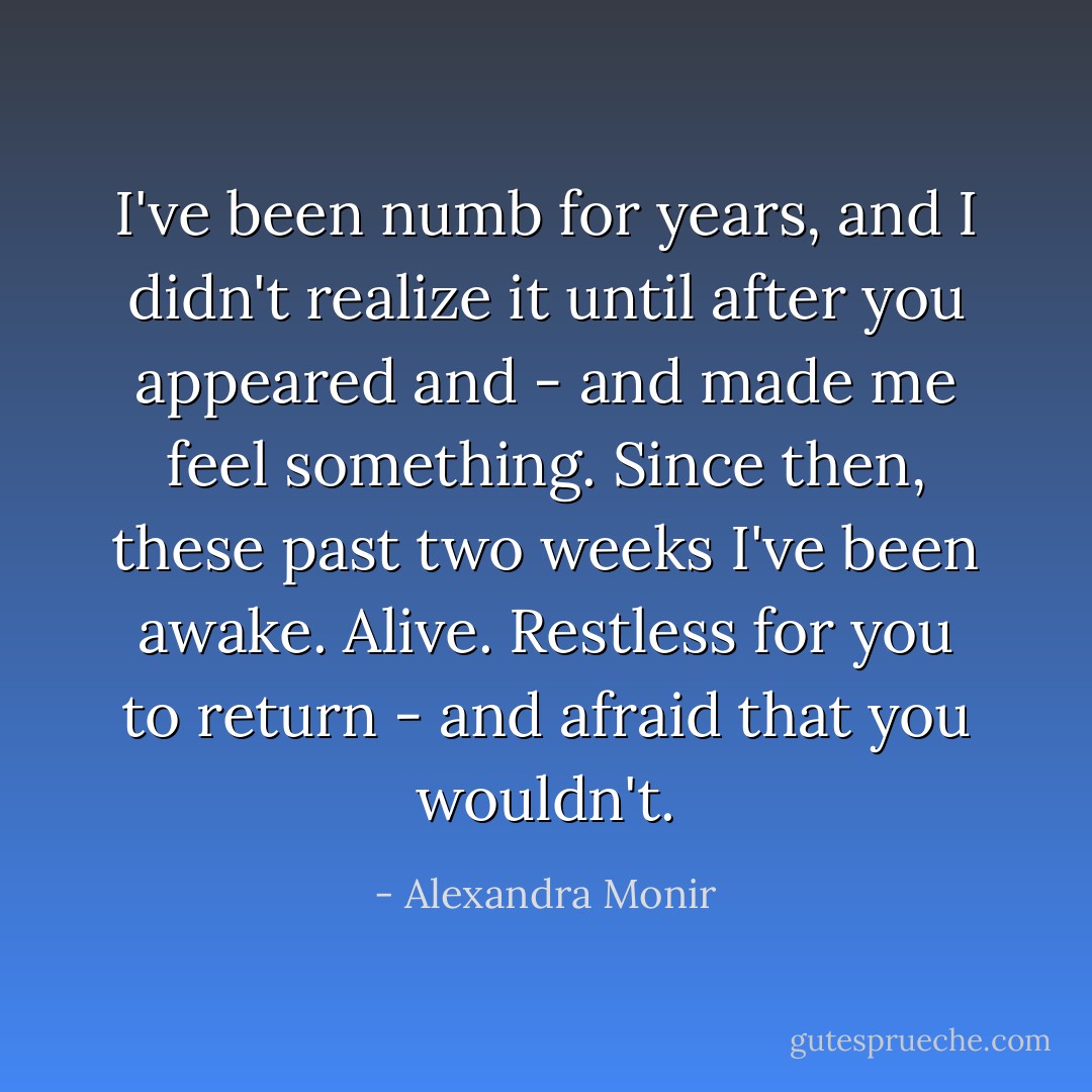 I've been numb for years, and I didn't realize it until after you appeared and - and made me feel something. Since then, these past two weeks I've been awake. Alive. Restless for you to return - and afraid that you wouldn't. - Alexandra Monir