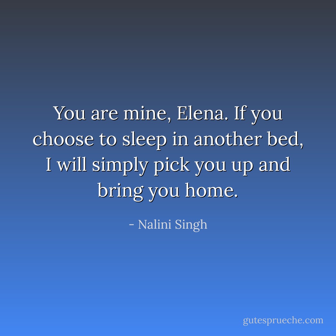 You are mine, Elena. If you choose to sleep in another bed, I will simply pick you up and bring you home. - Nalini Singh