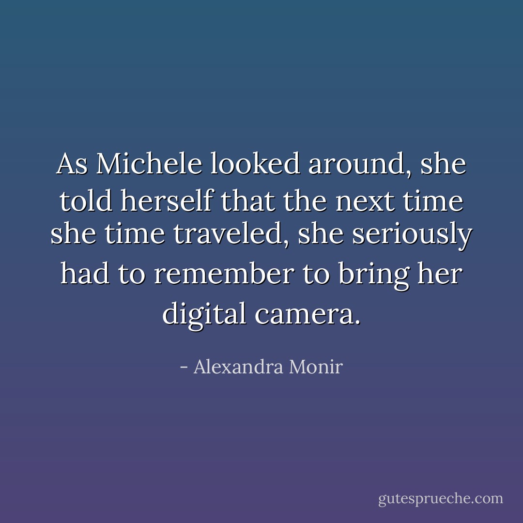 As Michele looked around, she told herself that the next time she time traveled, she seriously had to remember to bring her digital camera. - Alexandra Monir