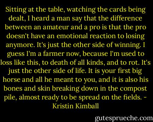 Sitting at the table, watching the cards being dealt, I heard a man say that the difference between an amateur and a pro is that the pro doesn't have an emotional reaction to losing anymore. It's just the other side of winning. I guess I'm a farmer now, because I'm used to loss like this, to death of all kinds, and to rot. It's just the other side of life. It is your first big horse and all he meant to you, and it is also his bones and skin breaking down in the compost pile, almost ready to be spread on the fields. - Kristin Kimball