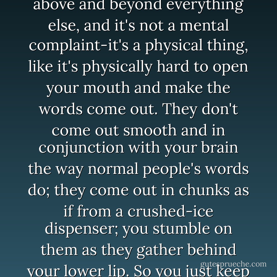 Its so hard to talk when you want to kill yourself. That's above and beyond everything else, and it's not a mental complaint-it's a physical thing, like it's physically hard to open your mouth and make the words come out. They don't come out smooth and in conjunction with your brain the way normal people's words do; they come out in chunks as if from a crushed-ice dispenser; you stumble on them as they gather behind your lower lip. So you just keep quiet. - Ned Vizzini