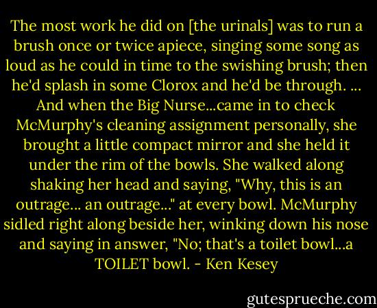 The most work he did on [the urinals] was to run a brush once or twice apiece, singing some song as loud as he could in time to the swishing brush; then he'd splash in some Clorox and he'd be through. ... And when the Big Nurse...came in to check McMurphy's cleaning assignment personally, she brought a little compact mirror and she held it under the rim of the bowls. She walked along shaking her head and saying, "Why, this is an outrage... an outrage..." at every bowl. McMurphy sidled right along beside her, winking down his nose and saying in answer, "No; that's a toilet bowl...a TOILET bowl. - Ken Kesey