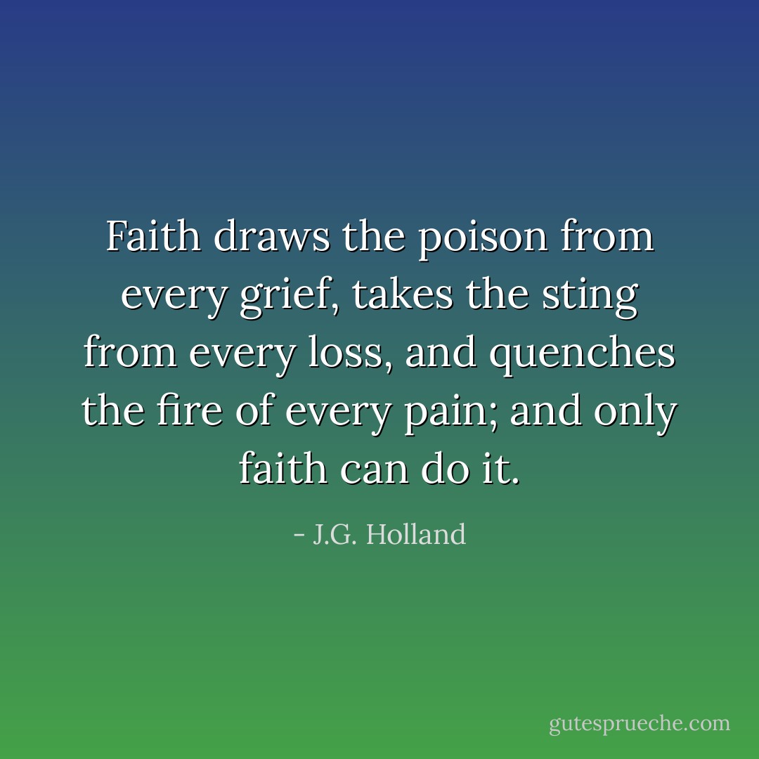 Faith draws the poison from every grief, takes the sting from every loss, and quenches the fire of every pain; and only faith can do it. - J.G. Holland