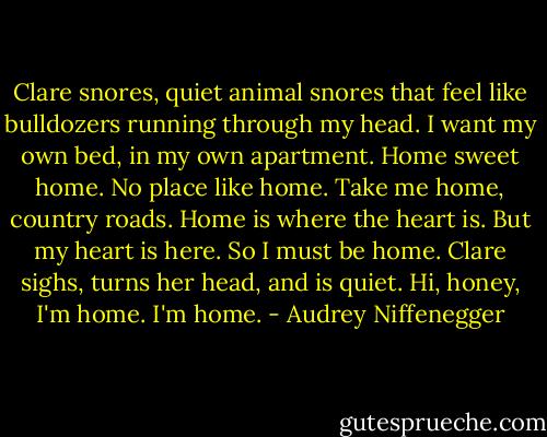 Clare snores, quiet animal snores that feel like bulldozers running through my head. I want my own bed, in my own apartment. Home sweet home. No place like home. Take me home, country roads. Home is where the heart is. But my heart is here. So I must be home. Clare sighs, turns her head, and is quiet. Hi, honey, I'm home. I'm home. - Audrey Niffenegger
