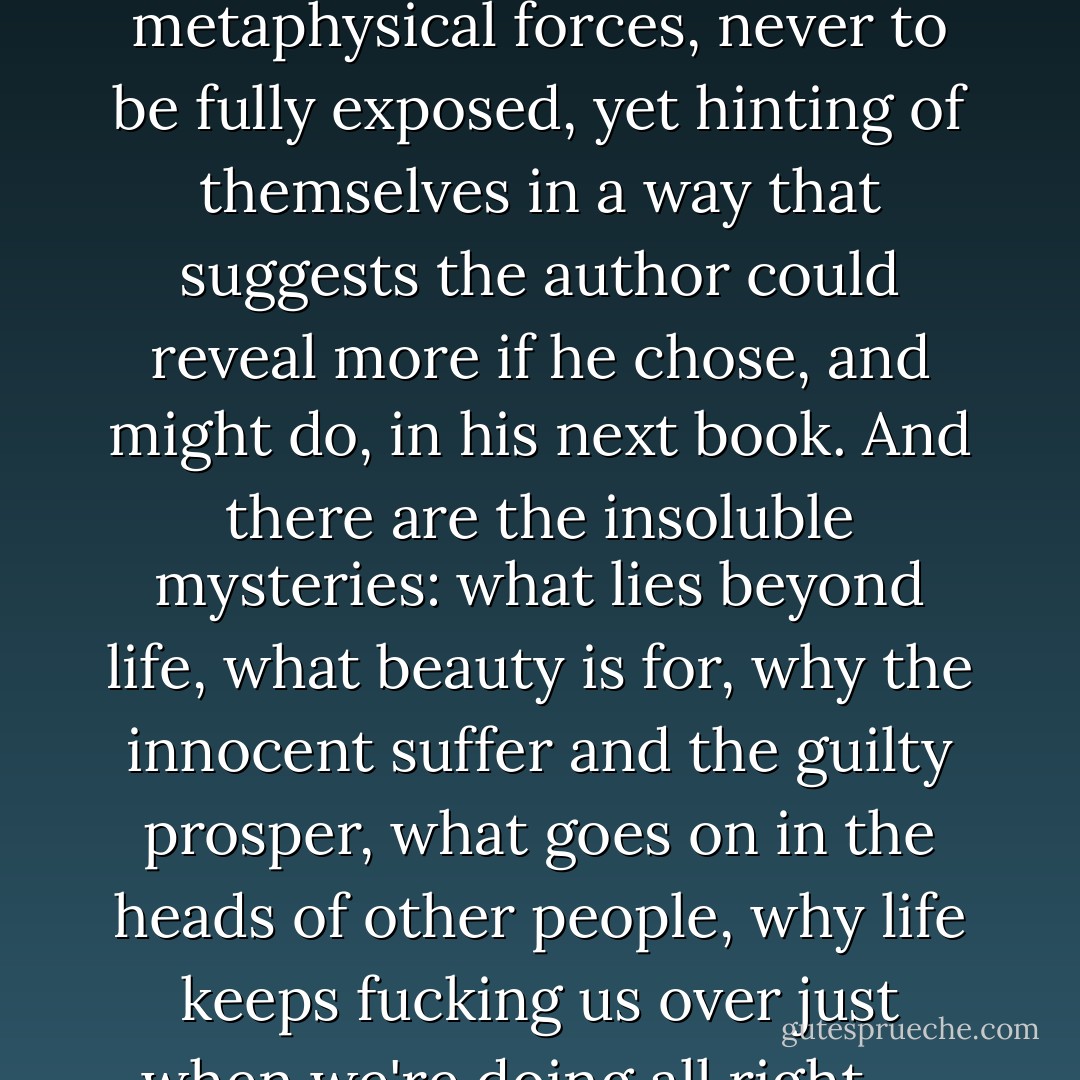 The many mysteries boil down to three. There is the kind that can be solved: who planted the bomb? Will the travellers reach their destination? What is Mother's childhood secret? There is the supernatural: dark metaphysical forces, never to be fully exposed, yet hinting of themselves in a way that suggests the author could reveal more if he chose, and might do, in his next book. And there are the insoluble mysteries: what lies beyond life, what beauty is for, why the innocent suffer and the guilty prosper, what goes on in the heads of other people, why life keeps fucking us over just when we're doing all right -- these are the mysteries the books dealing with them can't solve, and it is for this reason that the best of these books are the ones we keep rereading. - James Meek