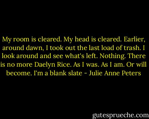 My room is cleared. My head is cleared. Earlier, around dawn, I took out the last load of trash. I look around and see what's left. Nothing. There is no more Daelyn Rice. As I was. As I am. Or will become. I'm a blank slate - Julie Anne Peters