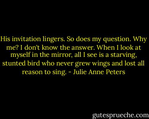 His invitation lingers. So does my question. Why me? I don't know the answer. When I look at myself in the mirror, all I see is a starving, stunted bird who never grew wings and lost all reason to sing. - Julie Anne Peters