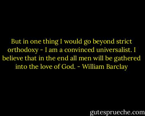 But in one thing I would go beyond strict orthodoxy - I am a convinced universalist. I believe that in the end all men will be gathered into the love of God. - William Barclay