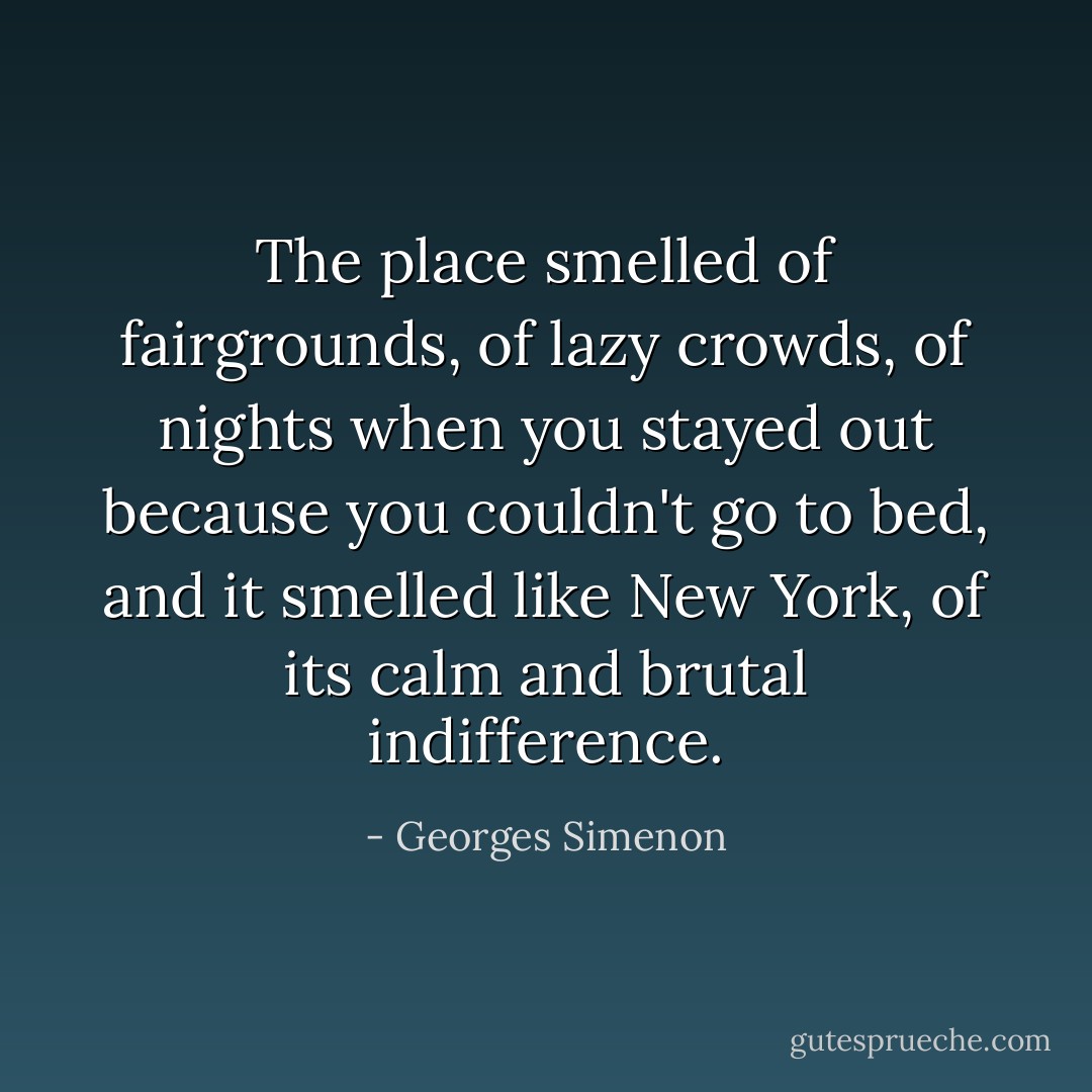 The place smelled of fairgrounds, of lazy crowds, of nights when you stayed out because you couldn't go to bed, and it smelled like New York, of its calm and brutal indifference. - Georges Simenon