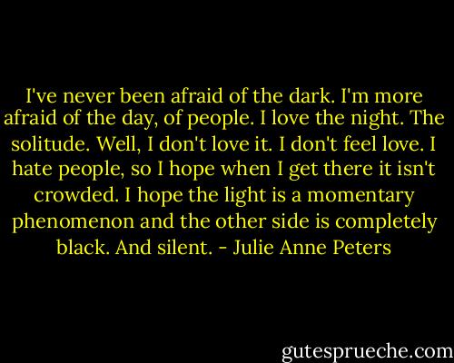 I've never been afraid of the dark. I'm more afraid of the day, of people. I love the night. The solitude. Well, I don't love it. I don't feel love. I hate people, so I hope when I get there it isn't crowded. I hope the light is a momentary phenomenon and the other side is completely black. And silent. - Julie Anne Peters
