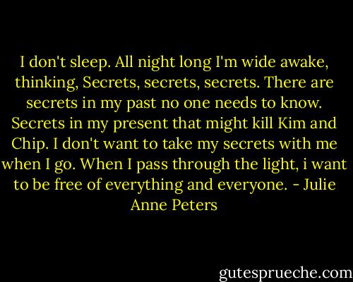 I don't sleep. All night long I'm wide awake, thinking, Secrets, secrets, secrets. There are secrets in my past no one needs to know. Secrets in my present that might kill Kim and Chip. I don't want to take my secrets with me when I go. When I pass through the light, i want to be free of everything and everyone. - Julie Anne Peters