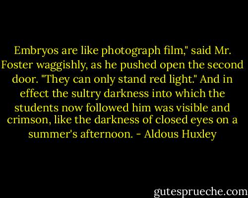 Embryos are like photograph film," said Mr. Foster waggishly, as he pushed open the second door. "They can only stand red light." And in effect the sultry darkness into which the students now followed him was visible and crimson, like the darkness of closed eyes on a summer's afternoon. - Aldous Huxley
