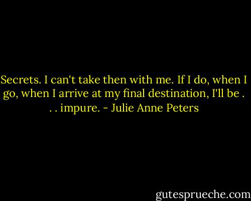 Secrets. I can't take then with me. If I do, when I go, when I arrive at my final destination, I'll be . . . impure. - Julie Anne Peters