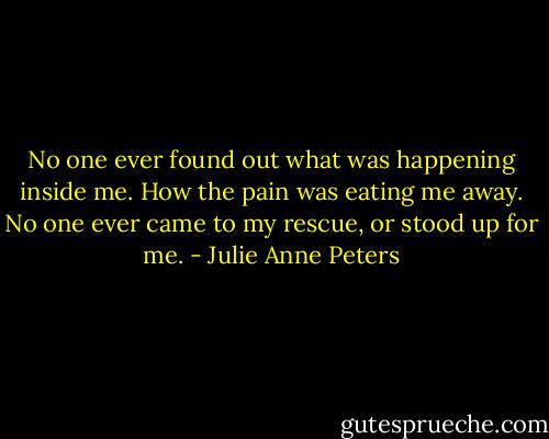 No one ever found out what was happening inside me. How the pain was eating me away. No one ever came to my rescue, or stood up for me. - Julie Anne Peters