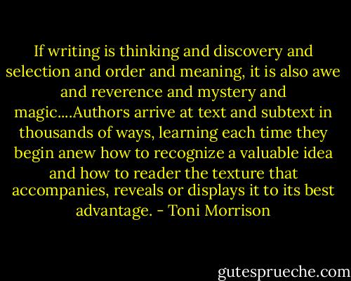 If writing is thinking and discovery and selection and order and meaning, it is also awe and reverence and mystery and magic....Authors arrive at text and subtext in thousands of ways, learning each time they begin anew how to recognize a valuable idea and how to reader the texture that accompanies, reveals or displays it to its best advantage. - Toni Morrison