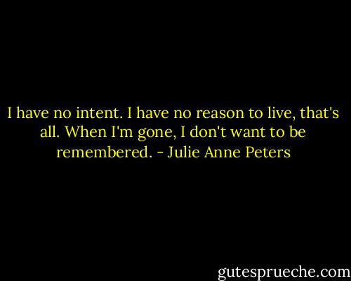 I have no intent. I have no reason to live, that's all. When I'm gone, I don't want to be remembered. - Julie Anne Peters