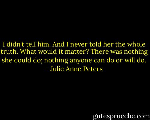 I didn't tell him. And I never told her the whole truth. What would it matter? There was nothing she could do; nothing anyone can do or will do. - Julie Anne Peters