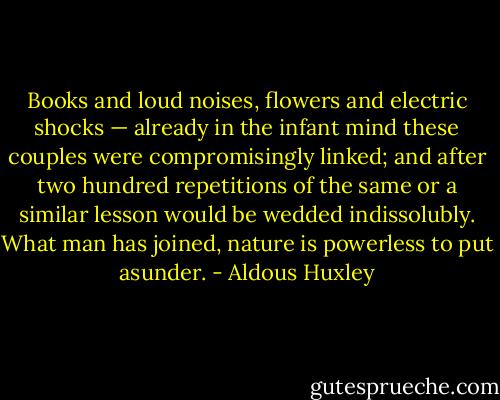Books and loud noises, flowers and electric shocks — already in the infant mind these couples were compromisingly linked; and after two hundred repetitions of the same or a similar lesson would be wedded indissolubly. What man has joined, nature is powerless to put asunder. - Aldous Huxley