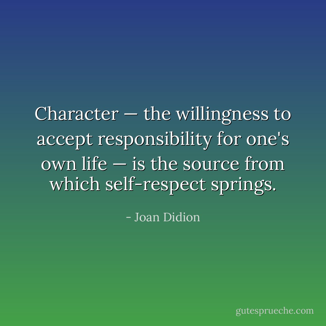 Character — the willingness to accept responsibility for one's own life — is the source from which self-respect springs. - Joan Didion