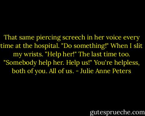 That same piercing screech in her voice every time at the hospital. "Do something!" When I slit my wrists. "Help her!" The last time too. "Somebody help her. Help us!" You're helpless, both of you. All of us. - Julie Anne Peters