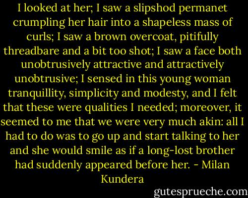 I looked at her; I saw a slipshod permanet crumpling her hair into a shapeless mass of curls; I saw a brown overcoat, pitifully threadbare and a bit too shot; I saw a face both unobtrusively attractive and attractively unobtrusive; I sensed in this young woman tranquillity, simplicity and modesty, and I felt that these were qualities I needed; moreover, it seemed to me that we were very much akin: all I had to do was to go up and start talking to her and she would smile as if a long-lost brother had suddenly appeared before her. - Milan Kundera